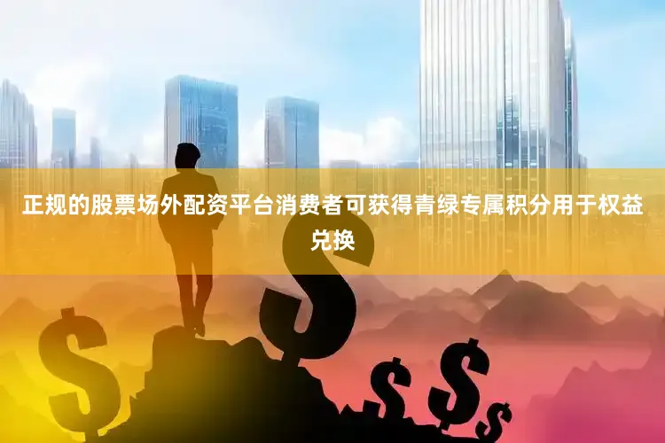 正规的股票场外配资平台消费者可获得青绿专属积分用于权益兑换