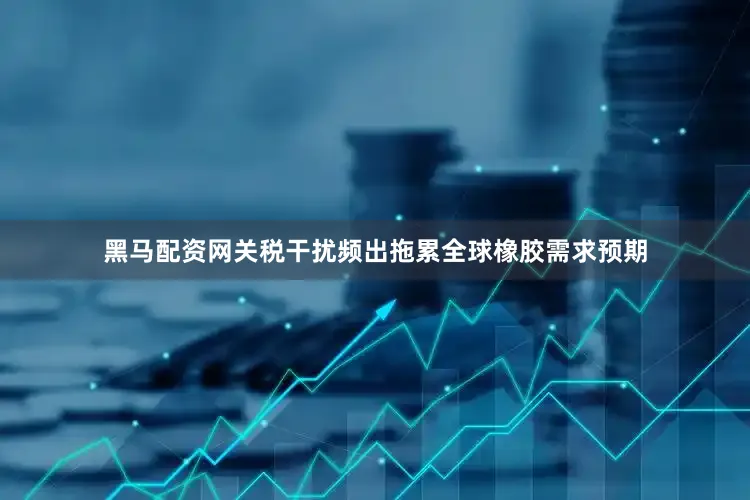 黑马配资网关税干扰频出拖累全球橡胶需求预期