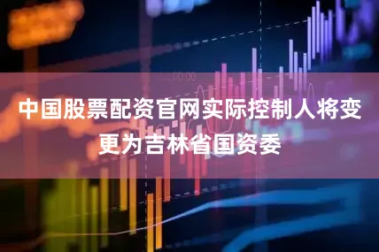 中国股票配资官网实际控制人将变更为吉林省国资委