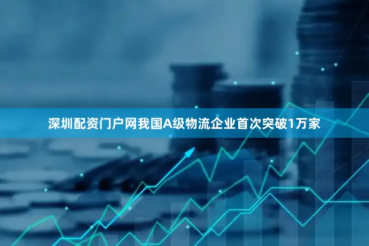 深圳配资门户网我国A级物流企业首次突破1万家