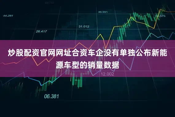 炒股配资官网网址合资车企没有单独公布新能源车型的销量数据