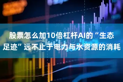 股票怎么加10倍杠杆AI的“生态足迹”远不止于电力与水资源的消耗