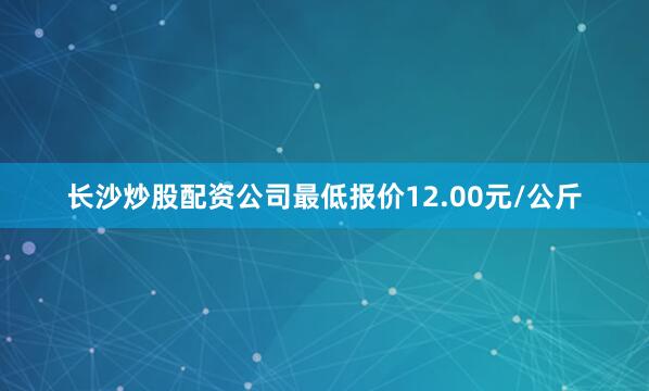 长沙炒股配资公司最低报价12.00元/公斤