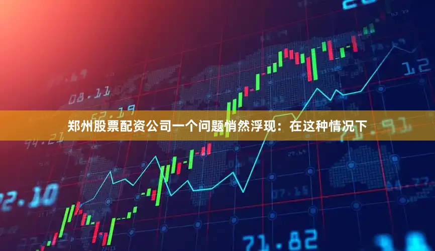 郑州股票配资公司一个问题悄然浮现：在这种情况下