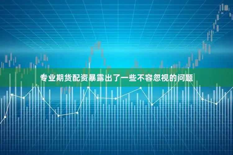 专业期货配资暴露出了一些不容忽视的问题