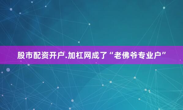 股市配资开户.加杠网成了“老佛爷专业户”