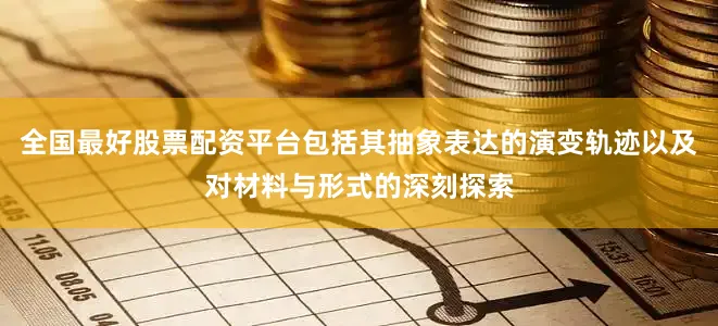 全国最好股票配资平台包括其抽象表达的演变轨迹以及对材料与形式的深刻探索