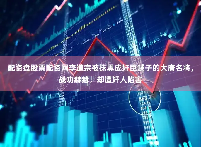 配资盘股票配资网李道宗被抹黑成奸臣贼子的大唐名将，战功赫赫，却遭奸人陷害
